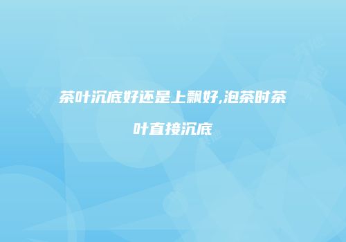 茶叶沉底好还是上飘好,泡茶时茶叶直接沉底