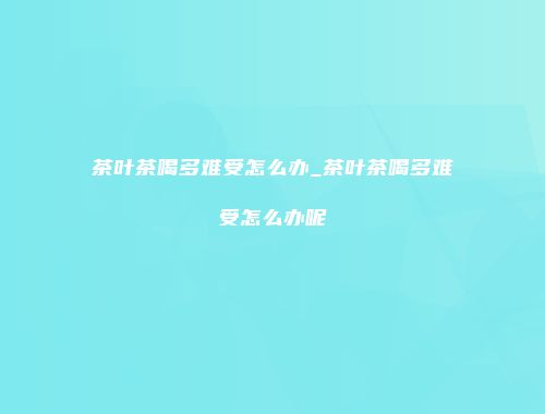 茶叶茶喝多难受怎么办_茶叶茶喝多难受怎么办呢