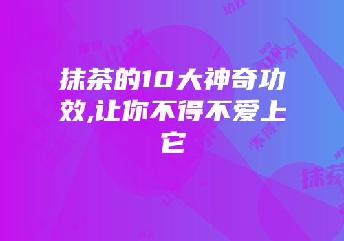 抹茶的10大神奇功效,让你不得不爱上它