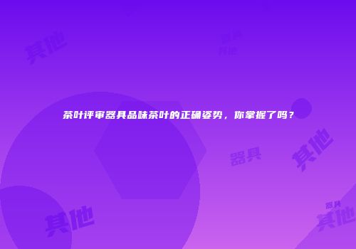 茶叶评审器具品味茶叶的正确姿势，你掌握了吗？