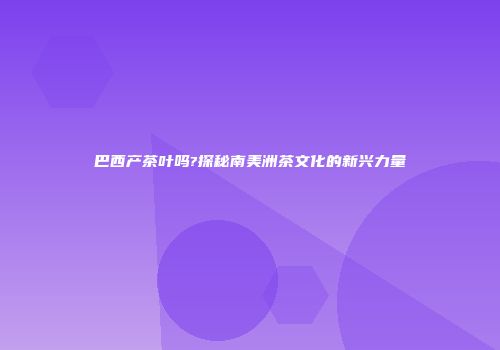巴西产茶叶吗?探秘南美洲茶文化的新兴力量