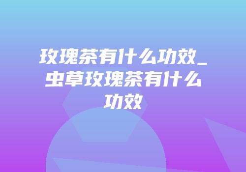 玫瑰茶有什么功效_虫草玫瑰茶有什么功效