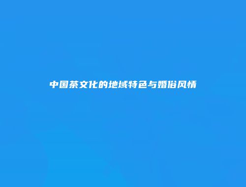 中国茶文化的地域特色与婚俗风情