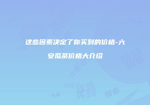 这些因素决定了你买到的价格-六安瓜茶价格大介绍