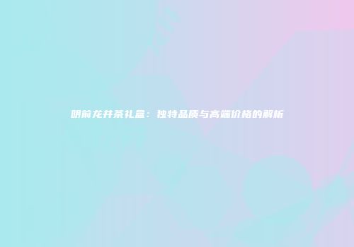 明前龙井茶礼盒：独特品质与高端价格的解析