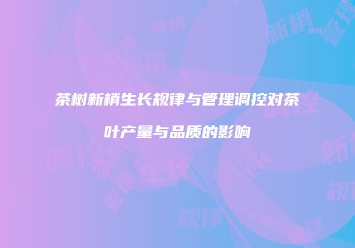 茶树新梢生长规律与管理调控对茶叶产量与品质的影响