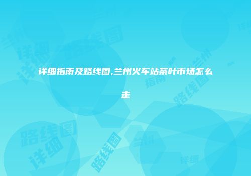 详细指南及路线图,兰州火车站茶叶市场怎么走