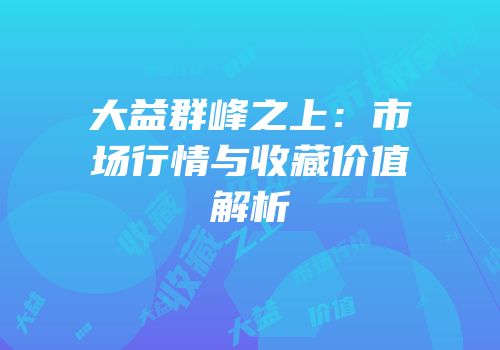 大益群峰之上：市场行情与收藏价值解析