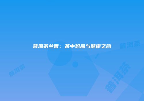 普洱茶兰香：茶中珍品与健康之韵