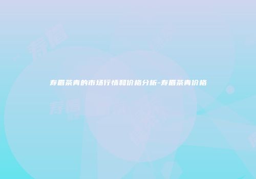 寿眉茶青的市场行情和价格分析-寿眉茶青价格