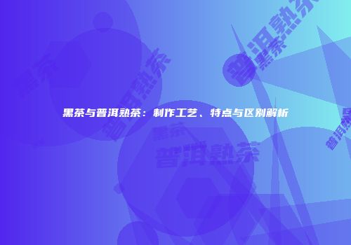 黑茶与普洱熟茶：制作工艺、特点与区别解析