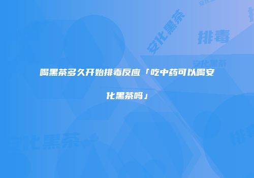 喝黑茶多久开始排毒反应「吃中药可以喝安化黑茶吗」
