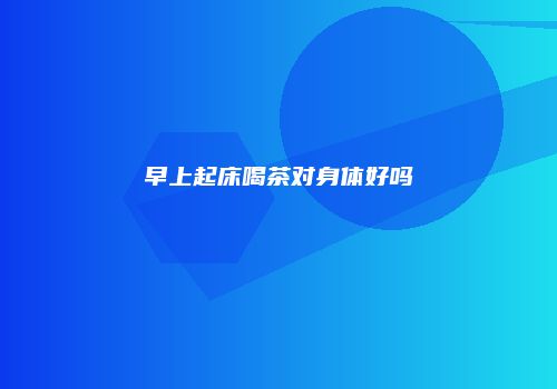 早上起床喝茶对身体好吗