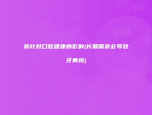 茶叶对口腔健康的影响(长期喝茶会导致牙黄吗)