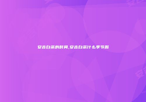 安吉白茶的时间,安吉白茶什么季节喝