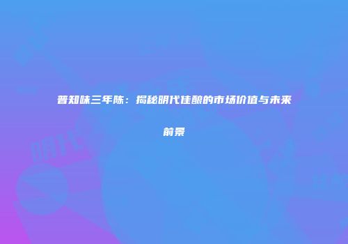 普知味三年陈：揭秘明代佳酿的市场价值与未来前景