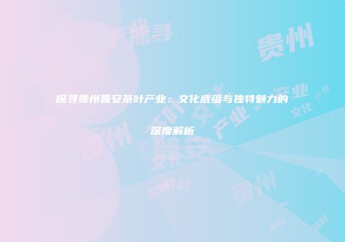 探寻贵州普安茶叶产业：文化底蕴与独特魅力的深度解析