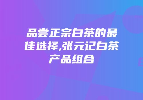 品尝正宗白茶的最佳选择,张元记白茶产品组合