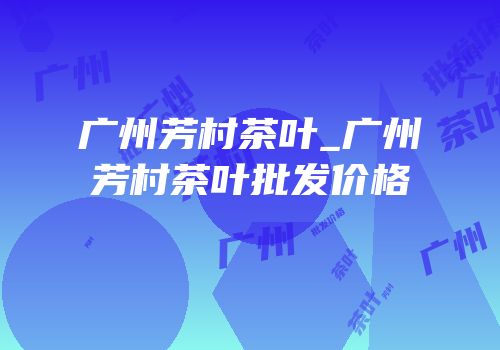 广州芳村茶叶_广州芳村茶叶批发价格