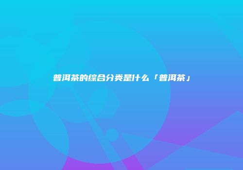 普洱茶的综合分类是什么「普洱茶」