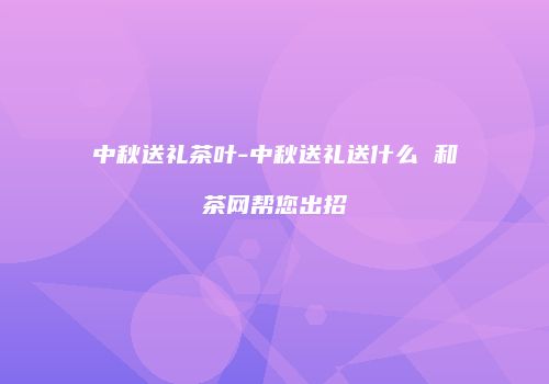 中秋送礼茶叶-中秋送礼送什么 和茶网帮您出招