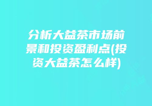 分析大益茶市场前景和投资盈利点(投资大益茶怎么样)
