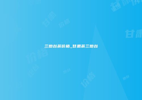 三炮台茶价格_甘肃茶三炮台