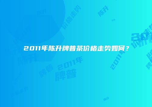 2011年陈升牌普茶价格走势如何？