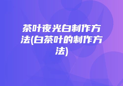 茶叶夜光白制作方法(白茶叶的制作方法)