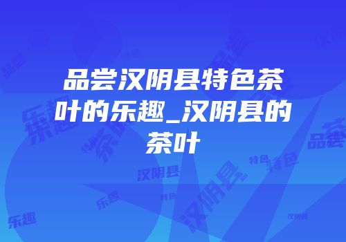 品尝汉阴县特色茶叶的乐趣_汉阴县的茶叶