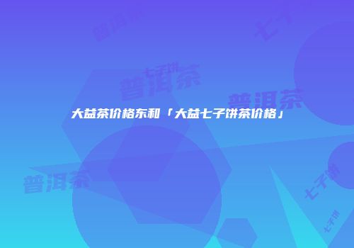 大益茶价格东和「大益七子饼茶价格」