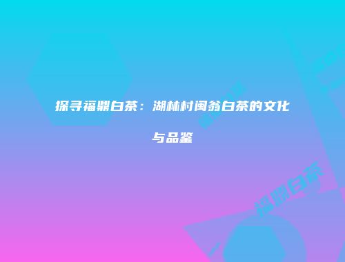 探寻福鼎白茶：湖林村闽翁白茶的文化与品鉴