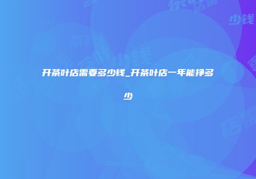 开茶叶店需要多少钱_开茶叶店一年能挣多少