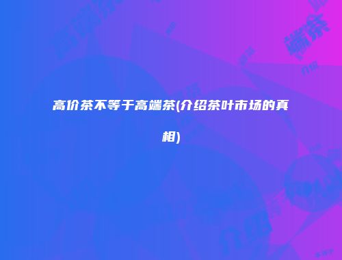高价茶不等于高端茶(介绍茶叶市场的真相)