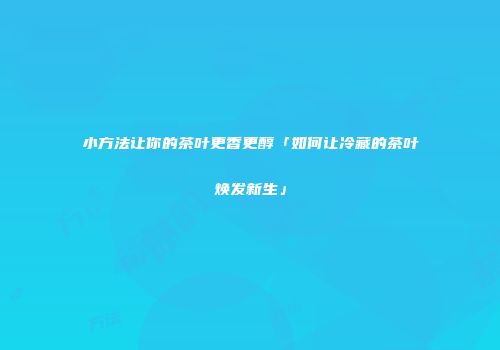 小方法让你的茶叶更香更醇「如何让冷藏的茶叶焕发新生」