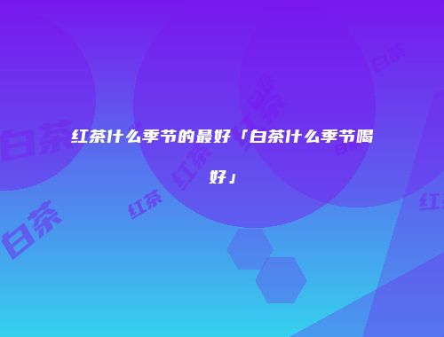红茶什么季节的最好「白茶什么季节喝好」