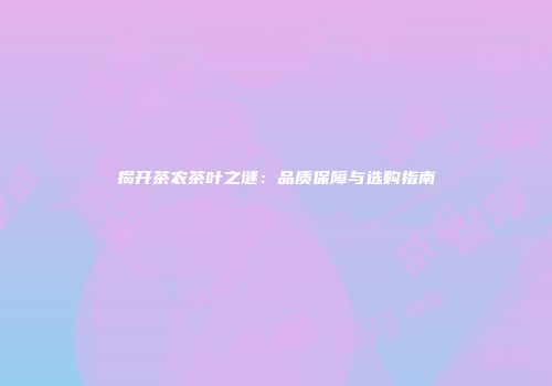 揭开茶农茶叶之谜：品质保障与选购指南