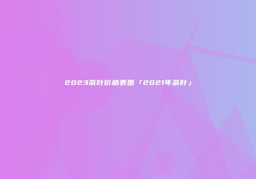 2023茶叶价格表图「2021年茶叶」
