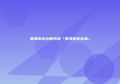 普洱茶宫廷和特级「普洱茶宫廷级」