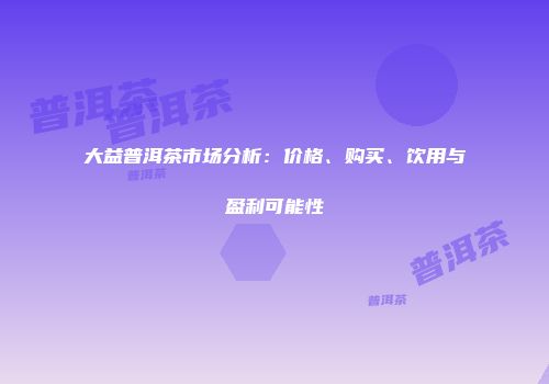 大益普洱茶市场分析：价格、购买、饮用与盈利可能性