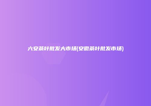 六安茶叶批发大市场(安徽茶叶批发市场)