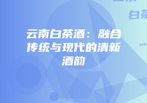 云南白茶酒：融合传统与现代的清新酒韵
