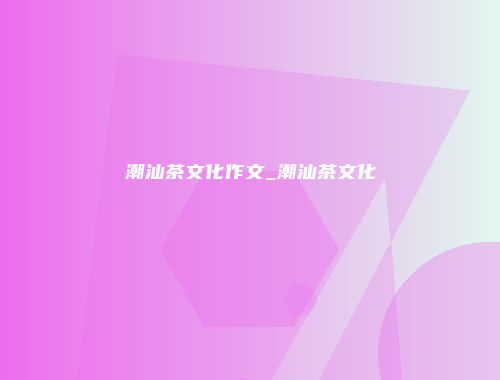 潮汕茶文化作文_潮汕茶文化