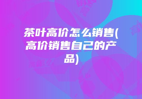 茶叶高价怎么销售(高价销售自己的产品)