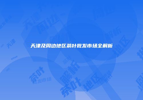 天津及周边地区茶叶批发市场全解析