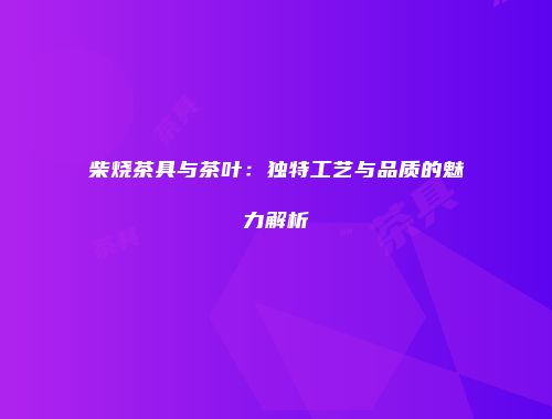 柴烧茶具与茶叶：独特工艺与品质的魅力解析
