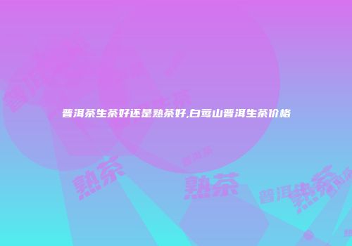 普洱茶生茶好还是熟茶好,白莺山普洱生茶价格