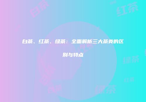 白茶、红茶、绿茶：全面解析三大茶类的区别与特点