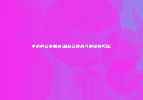 中茶牌云南圆茶(品味云南茶叶的独特风味)