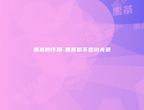 黑茶的作用-黑茶是不是功夫茶